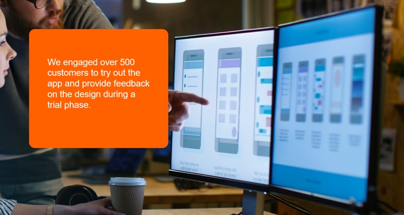 An image of two people at a compuiter screen looking at the app designs. On the left is white text on an orange background reading: "We engaged over 500 customers to try out the app and provide feedback on the design during a trial phase."